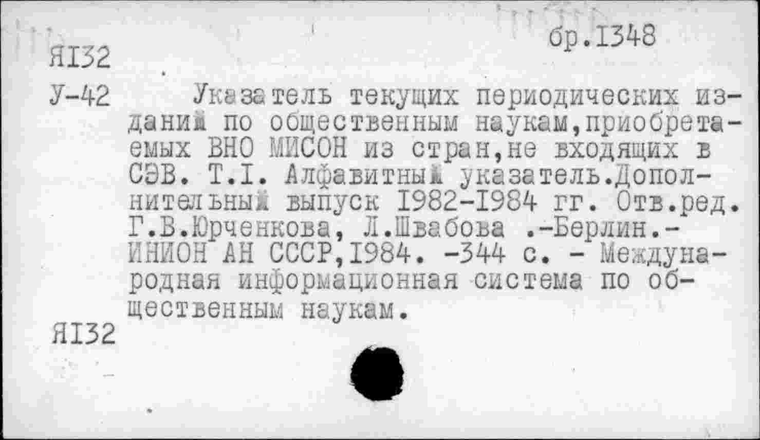 ﻿Я132
У-42
Я132
1	бр.134-8
Указатель текущих периодических издание по общественным наукам,приобретаемых ВНО МИСОН из стран,не входящих в СЭВ. Т.1. Алфавитные указатель.Допол-нительныи выпуск 1982-1984 гг. Отв.ред. Г.В.Юрченкова, Л.Швабоъа .-Берлин.-" ИНИОН АН СССР,1984. -344 с. - Международная информационная система по общественным наукам.